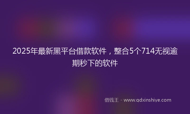 2025年最新黑平台借款软件，整合5个714无视逾期秒下的软件