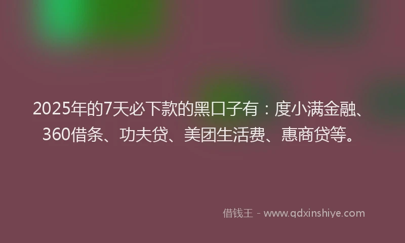 2025年的7天必下款的黑口子有：度小满金融、360借条、功夫贷、美团生活费、惠商贷等。