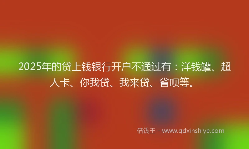 2025年的贷上钱银行开户不通过有：洋钱罐、超人卡、你我贷、我来贷、省呗等。