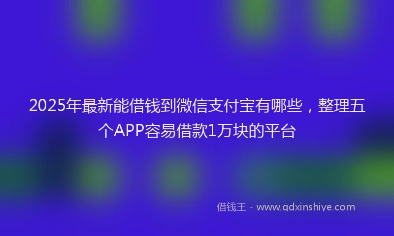 2025年最新能借钱到微信支付宝有哪些，整理五个APP容易借款1万块的平台