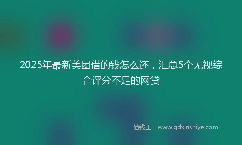 2025年最新美团借的钱怎么还，汇总5个无视综合评分不足的网贷