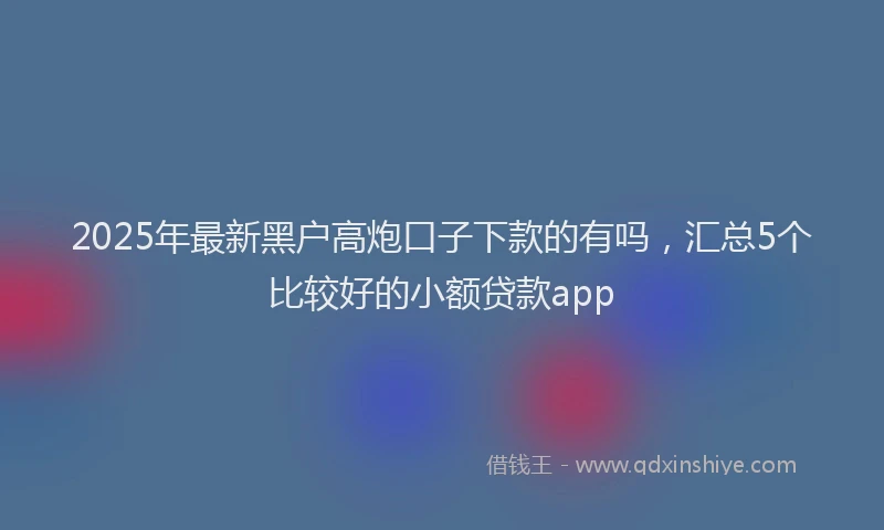 2025年最新黑户高炮口子下款的有吗，汇总5个比较好的小额贷款app