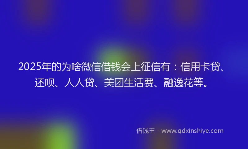 2025年的为啥微信借钱会上征信有：信用卡贷、还呗、人人贷、美团生活费、融逸花等。
