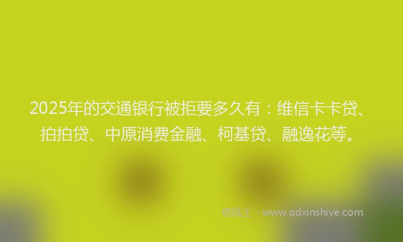 2025年的交通银行被拒要多久有：维信卡卡贷、拍拍贷、中原消费金融、柯基贷、融逸花等。