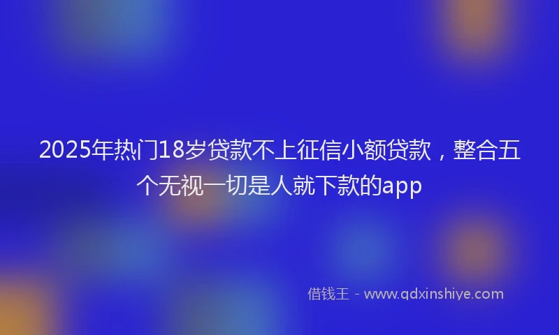 2025年热门18岁贷款不上征信小额贷款，整合五个无视一切是人就下款的app