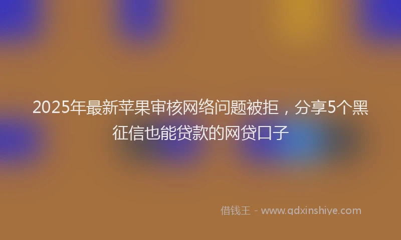 2025年最新苹果审核网络问题被拒，分享5个黑征信也能贷款的网贷口子