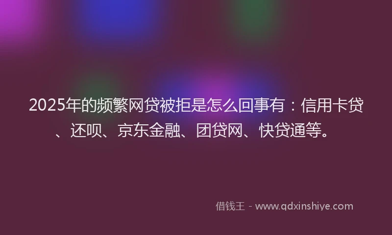 2025年的频繁网贷被拒是怎么回事有：信用卡贷、还呗、京东金融、团贷网、快贷通等。