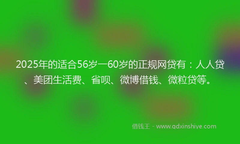 2025年的适合56岁一60岁的正规网贷有：人人贷、美团生活费、省呗、微博借钱、微粒贷等。