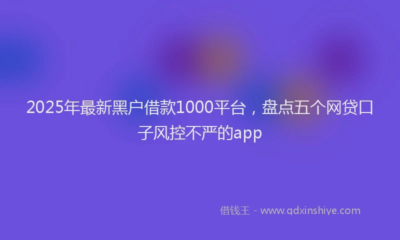 2025年最新黑户借款1000平台，盘点五个网贷口子风控不严的app