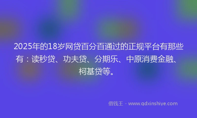 2025年的18岁网贷百分百通过的正规平台有那些有：读秒贷、功夫贷、分期乐、中原消费金融、柯基贷等。