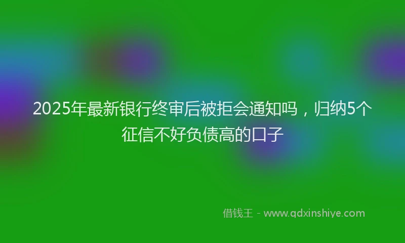 2025年最新银行终审后被拒会通知吗，归纳5个征信不好负债高的口子