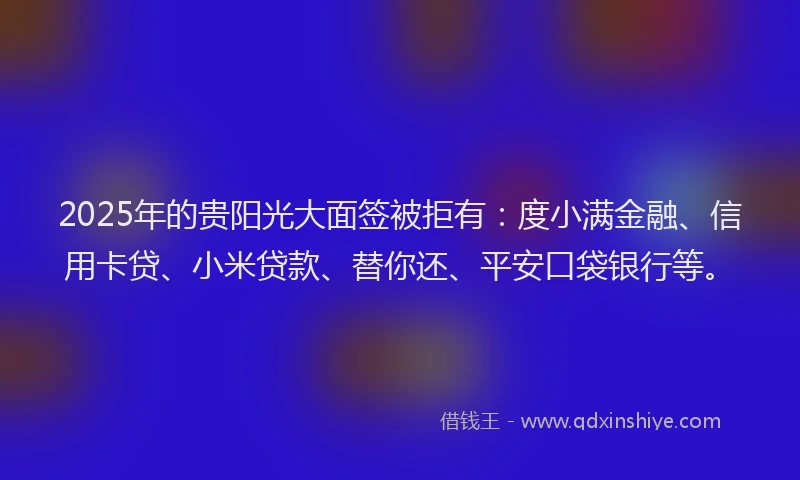 2025年的贵阳光大面签被拒有：度小满金融、信用卡贷、小米贷款、替你还、平安口袋银行等。
