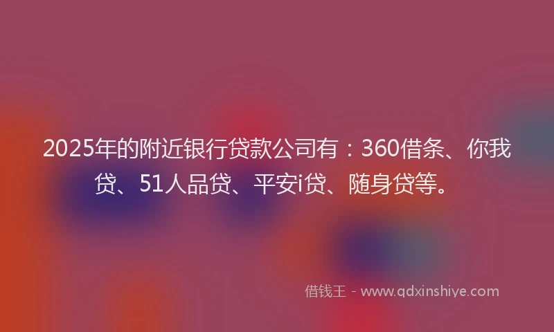 2025年的附近银行贷款公司有：360借条、你我贷、51人品贷、平安i贷、随身贷等。