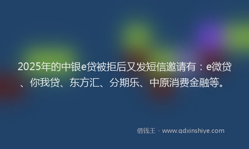 2025年的中银e贷被拒后又发短信邀请有：e微贷、你我贷、东方汇、分期乐、中原消费金融等。