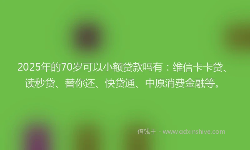 2025年的70岁可以小额贷款吗有：维信卡卡贷、读秒贷、替你还、快贷通、中原消费金融等。