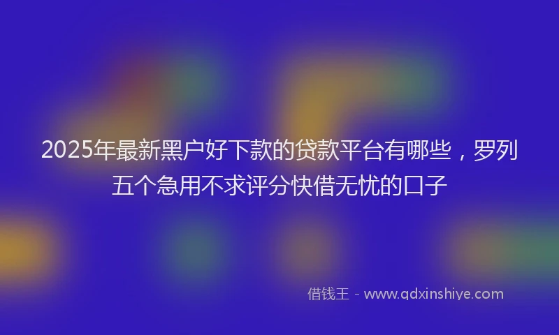 2025年最新黑户好下款的贷款平台有哪些，罗列五个急用不求评分快借无忧的口子