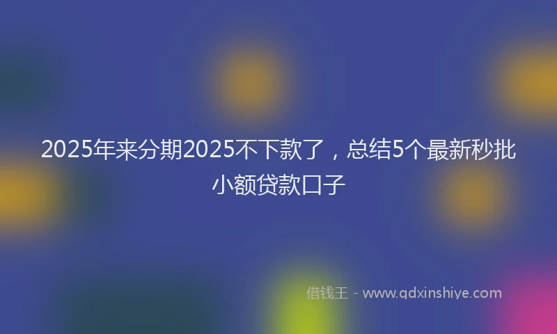 2025年来分期2025不下款了，总结5个最新秒批小额贷款口子