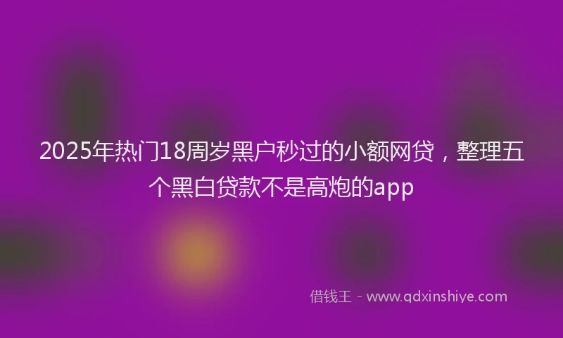 2025年热门18周岁黑户秒过的小额网贷，整理五个黑白贷款不是高炮的app