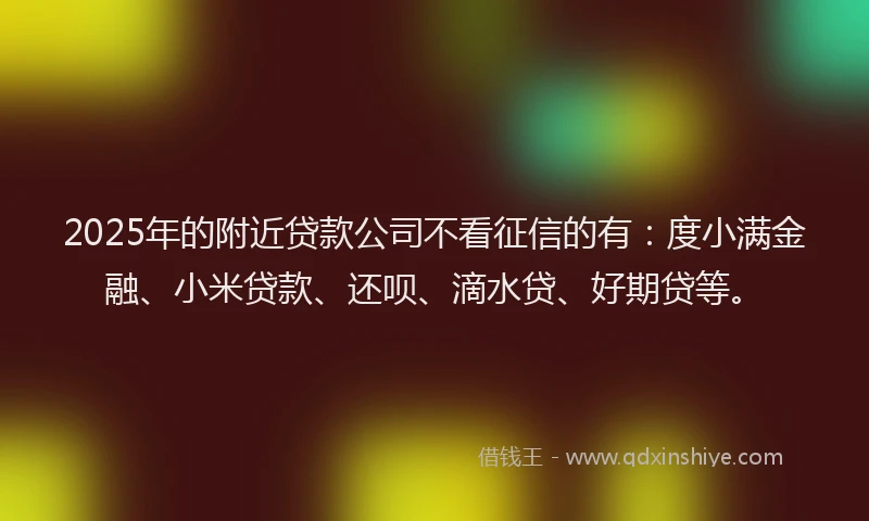 2025年的附近贷款公司不看征信的有：度小满金融、小米贷款、还呗、滴水贷、好期贷等。