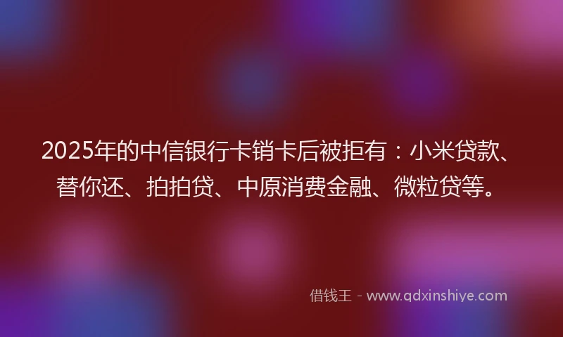 2025年的中信银行卡销卡后被拒有：小米贷款、替你还、拍拍贷、中原消费金融、微粒贷等。
