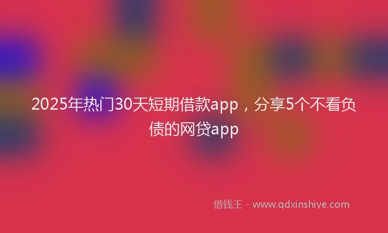 2025年热门30天短期借款app，分享5个不看负债的网贷app