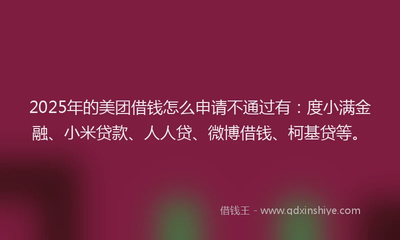 2025年的美团借钱怎么申请不通过有：度小满金融、小米贷款、人人贷、微博借钱、柯基贷等。