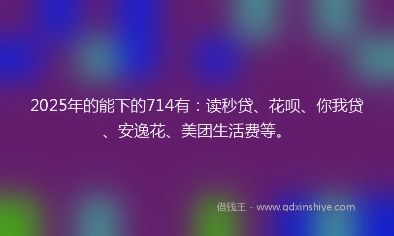 2025年的能下的714有：读秒贷、花呗、你我贷、安逸花、美团生活费等。