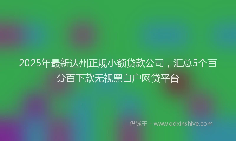 2025年最新达州正规小额贷款公司，汇总5个百分百下款无视黑白户网贷平台