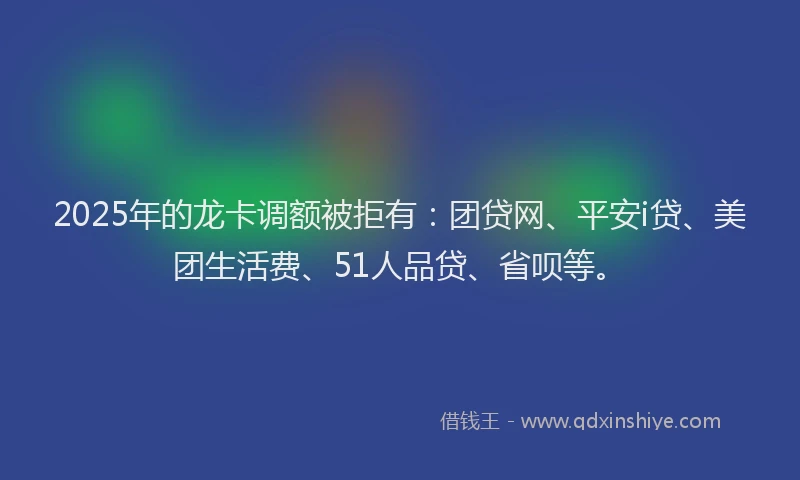 2025年的龙卡调额被拒有：团贷网、平安i贷、美团生活费、51人品贷、省呗等。