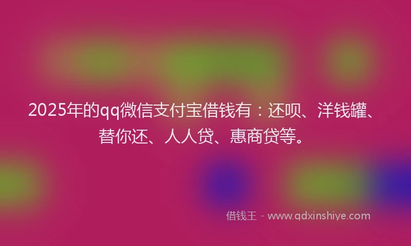 2025年的qq微信支付宝借钱有：还呗、洋钱罐、替你还、人人贷、惠商贷等。