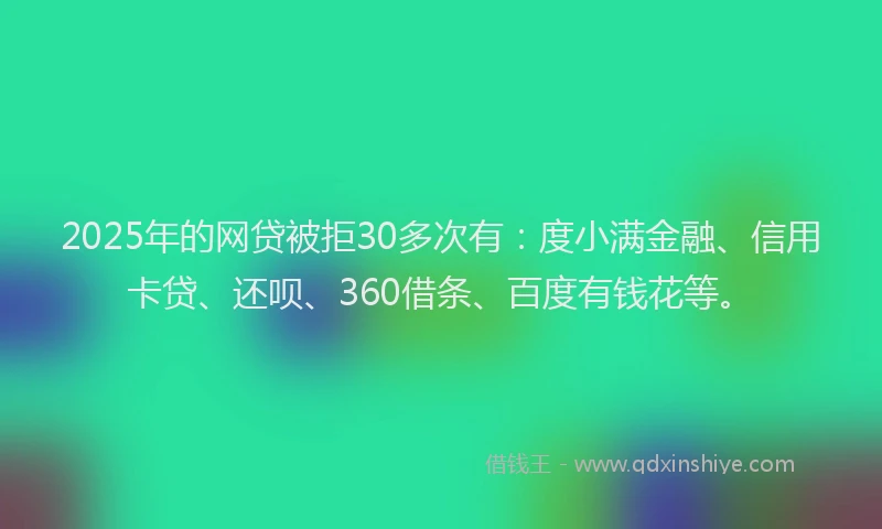 2025年的网贷被拒30多次有：度小满金融、信用卡贷、还呗、360借条、百度有钱花等。