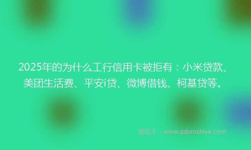 2025年的为什么工行信用卡被拒有：小米贷款、美团生活费、平安i贷、微博借钱、柯基贷等。