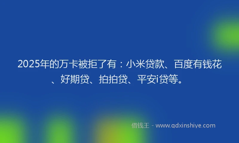 2025年的万卡被拒了有：小米贷款、百度有钱花、好期贷、拍拍贷、平安i贷等。
