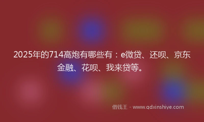 2025年的714高炮有哪些有：e微贷、还呗、京东金融、花呗、我来贷等。