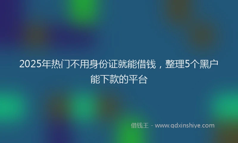 2025年热门不用身份证就能借钱，整理5个黑户能下款的平台