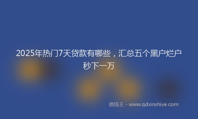 2025年热门7天贷款有哪些，汇总五个黑户烂户秒下一万