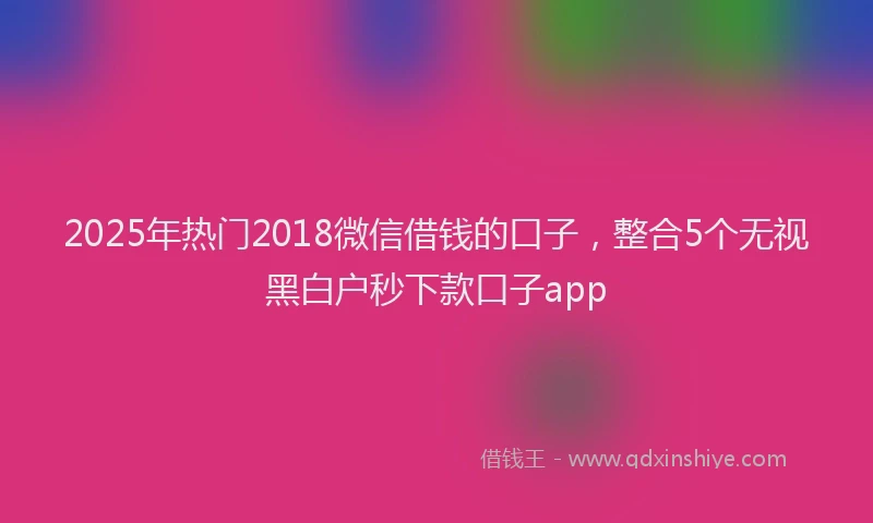 2025年热门2018微信借钱的口子，整合5个无视黑白户秒下款口子app