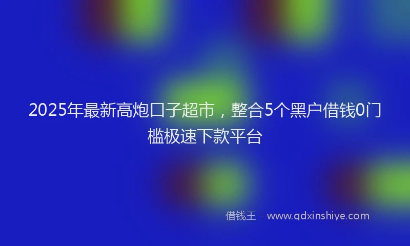 2025年最新高炮口子超市，整合5个黑户借钱0门槛极速下款平台