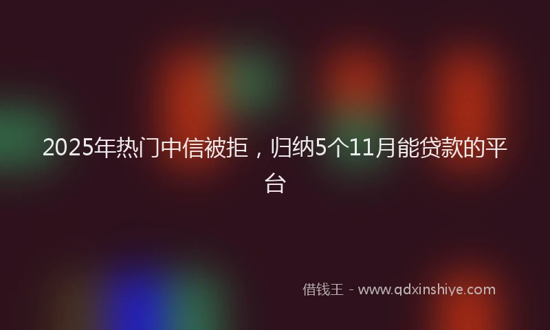 2025年热门中信被拒，归纳5个11月能贷款的平台