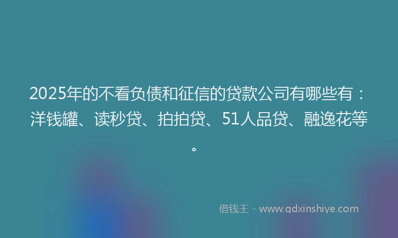 2025年的不看负债和征信的贷款公司有哪些有：洋钱罐、读秒贷、拍拍贷、51人品贷、融逸花等。