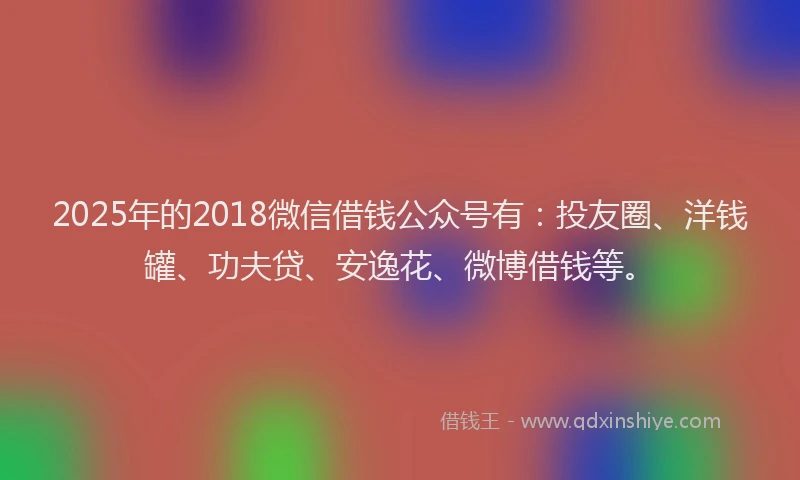2025年的2018微信借钱公众号有：投友圈、洋钱罐、功夫贷、安逸花、微博借钱等。