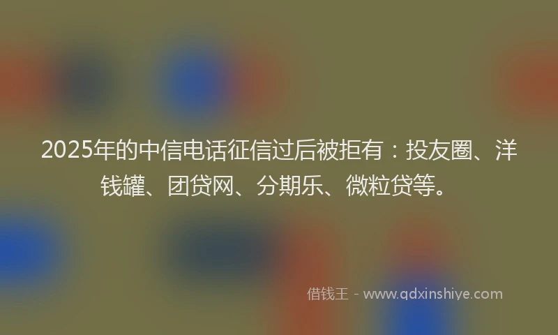 2025年的中信电话征信过后被拒有：投友圈、洋钱罐、团贷网、分期乐、微粒贷等。