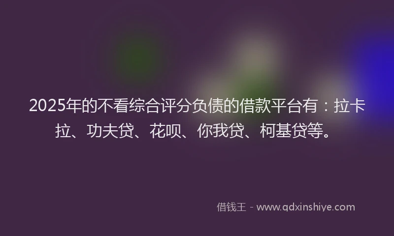 2025年的不看综合评分负债的借款平台有：拉卡拉、功夫贷、花呗、你我贷、柯基贷等。