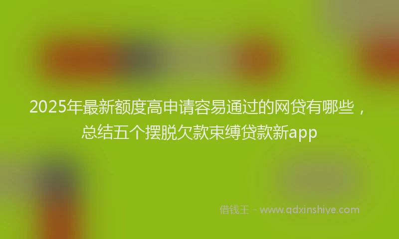 2025年最新额度高申请容易通过的网贷有哪些，总结五个摆脱欠款束缚贷款新app