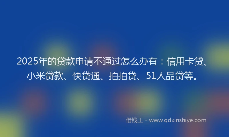 2025年的贷款申请不通过怎么办有：信用卡贷、小米贷款、快贷通、拍拍贷、51人品贷等。