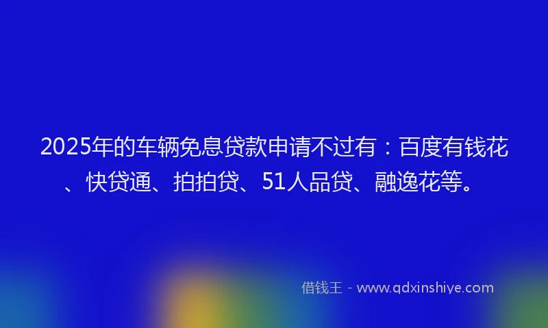 2025年的车辆免息贷款申请不过有：百度有钱花、快贷通、拍拍贷、51人品贷、融逸花等。