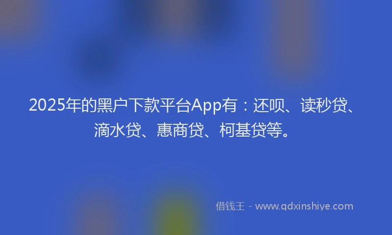 2025年的黑户下款平台App有：还呗、读秒贷、滴水贷、惠商贷、柯基贷等。