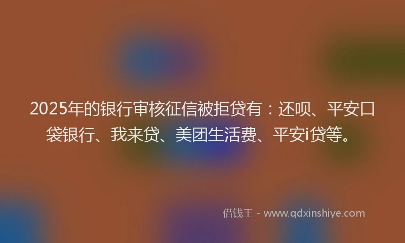 2025年的银行审核征信被拒贷有：还呗、平安口袋银行、我来贷、美团生活费、平安i贷等。