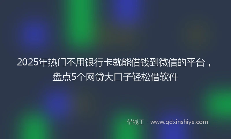 2025年热门不用银行卡就能借钱到微信的平台，盘点5个网贷大口子轻松借软件