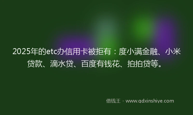 2025年的etc办信用卡被拒有：度小满金融、小米贷款、滴水贷、百度有钱花、拍拍贷等。